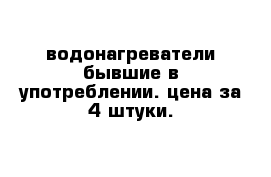 водонагреватели бывшие в употреблении. цена за 4 штуки.